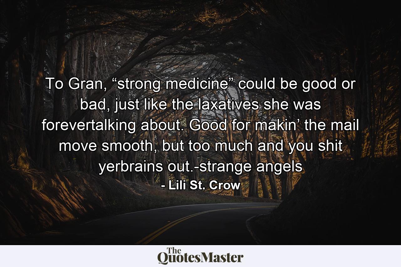 To Gran, “strong medicine” could be good or bad, just like the laxatives she was forevertalking about. Good for makin’ the mail move smooth, but too much and you shit yerbrains out.-strange angels - Quote by Lili St. Crow