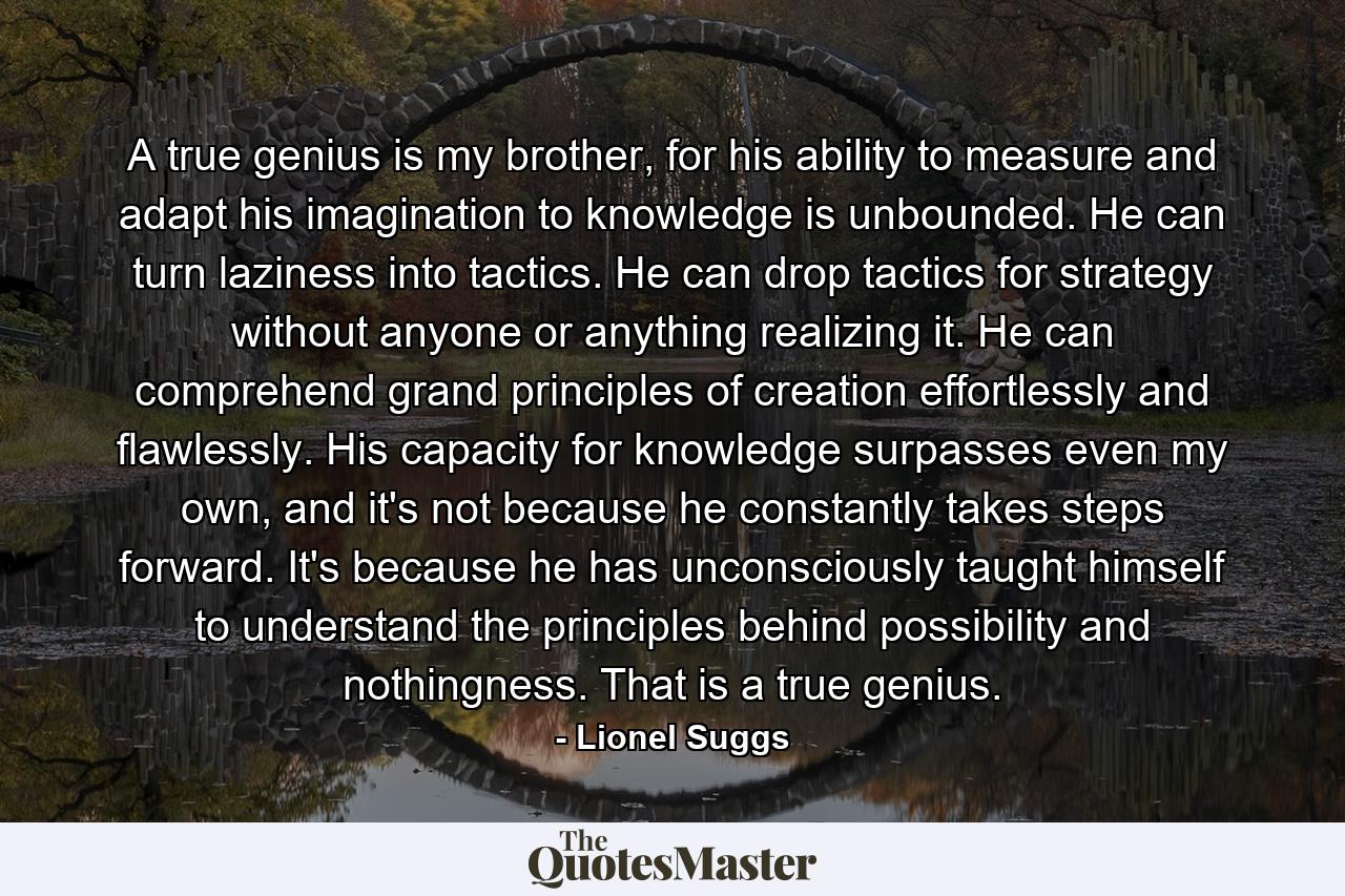 A true genius is my brother, for his ability to measure and adapt his imagination to knowledge is unbounded. He can turn laziness into tactics. He can drop tactics for strategy without anyone or anything realizing it. He can comprehend grand principles of creation effortlessly and flawlessly. His capacity for knowledge surpasses even my own, and it's not because he constantly takes steps forward. It's because he has unconsciously taught himself to understand the principles behind possibility and nothingness. That is a true genius. - Quote by Lionel Suggs