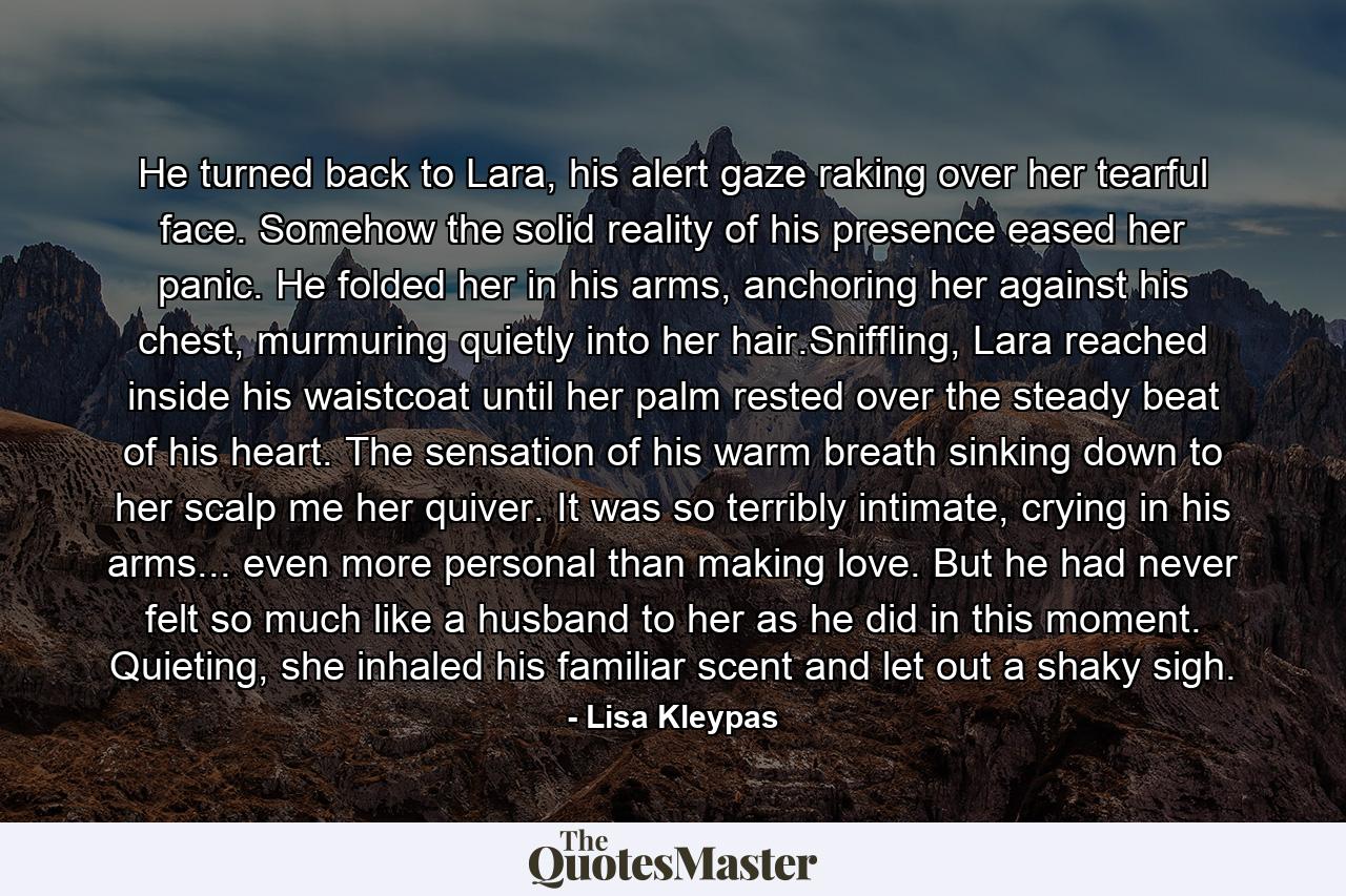 He turned back to Lara, his alert gaze raking over her tearful face. Somehow the solid reality of his presence eased her panic. He folded her in his arms, anchoring her against his chest, murmuring quietly into her hair.Sniffling, Lara reached inside his waistcoat until her palm rested over the steady beat of his heart. The sensation of his warm breath sinking down to her scalp me her quiver. It was so terribly intimate, crying in his arms... even more personal than making love. But he had never felt so much like a husband to her as he did in this moment. Quieting, she inhaled his familiar scent and let out a shaky sigh. - Quote by Lisa Kleypas