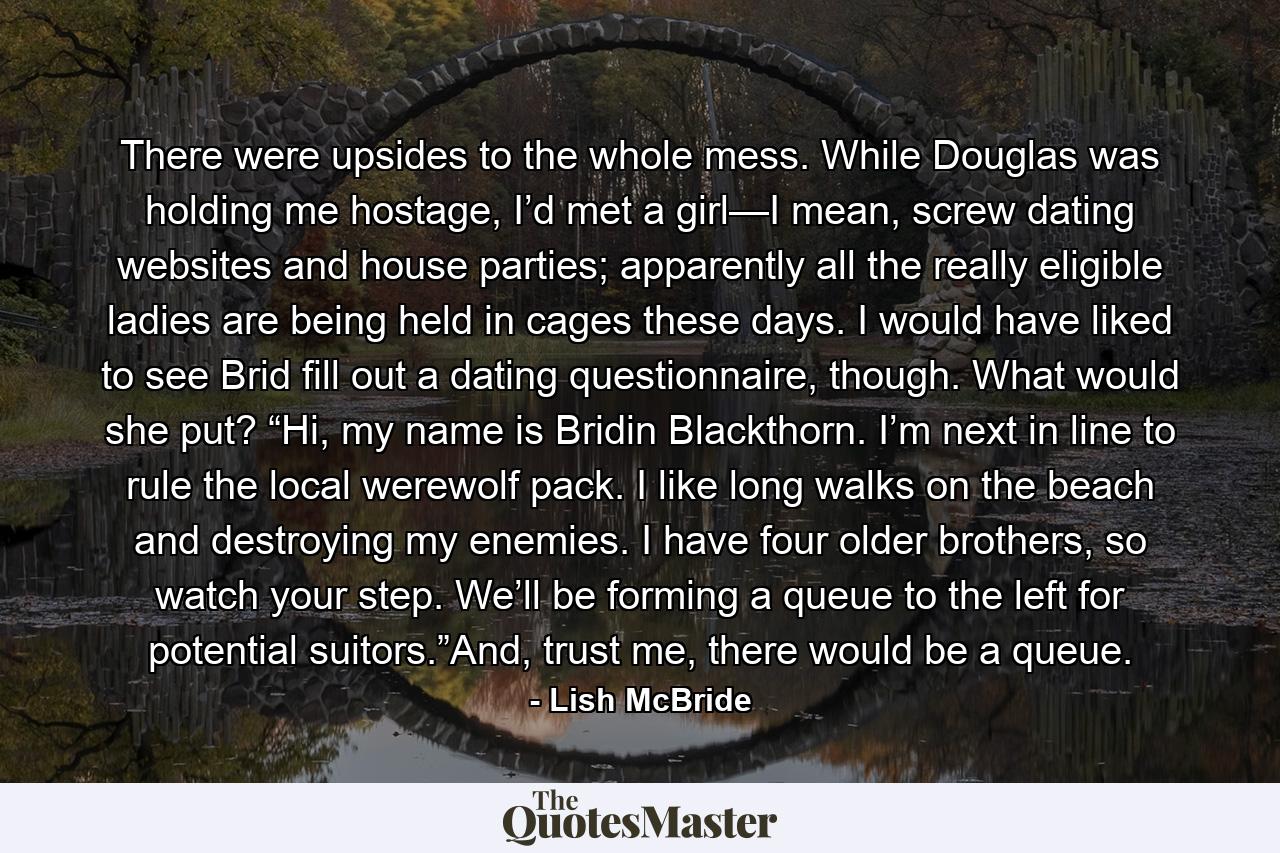 There were upsides to the whole mess. While Douglas was holding me hostage, I’d met a girl—I mean, screw dating websites and house parties; apparently all the really eligible ladies are being held in cages these days. I would have liked to see Brid fill out a dating questionnaire, though. What would she put? “Hi, my name is Bridin Blackthorn. I’m next in line to rule the local werewolf pack. I like long walks on the beach and destroying my enemies. I have four older brothers, so watch your step. We’ll be forming a queue to the left for potential suitors.”And, trust me, there would be a queue. - Quote by Lish McBride