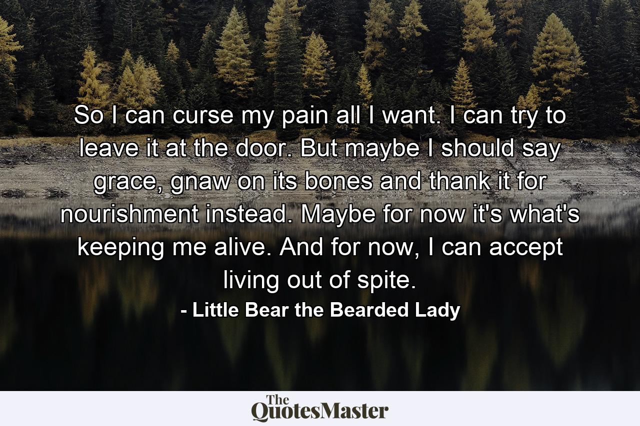 So I can curse my pain all I want. I can try to leave it at the door. But maybe I should say grace, gnaw on its bones and thank it for nourishment instead. Maybe for now it's what's keeping me alive. And for now, I can accept living out of spite. - Quote by Little Bear the Bearded Lady