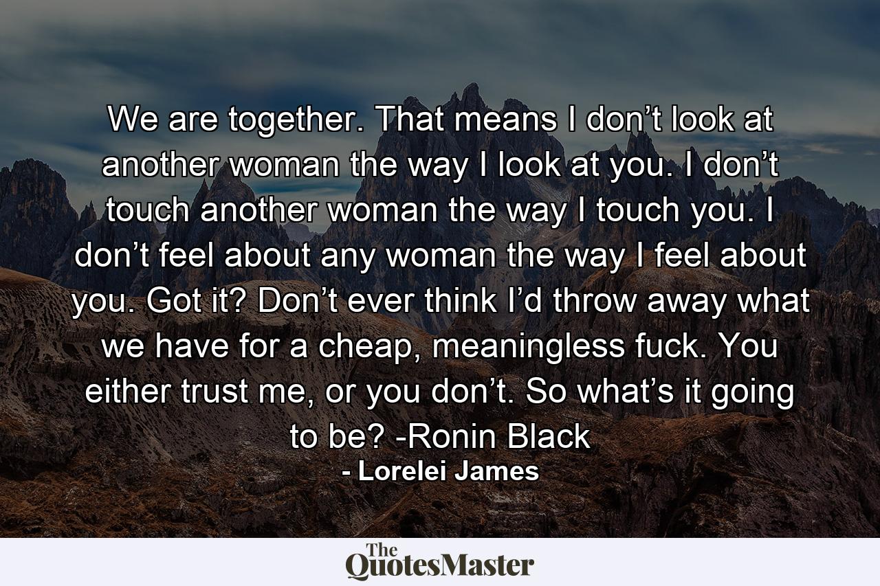 We are together. That means I don’t look at another woman the way I look at you. I don’t touch another woman the way I touch you. I don’t feel about any woman the way I feel about you. Got it? Don’t ever think I’d throw away what we have for a cheap, meaningless fuck. You either trust me, or you don’t. So what’s it going to be? -Ronin Black - Quote by Lorelei James