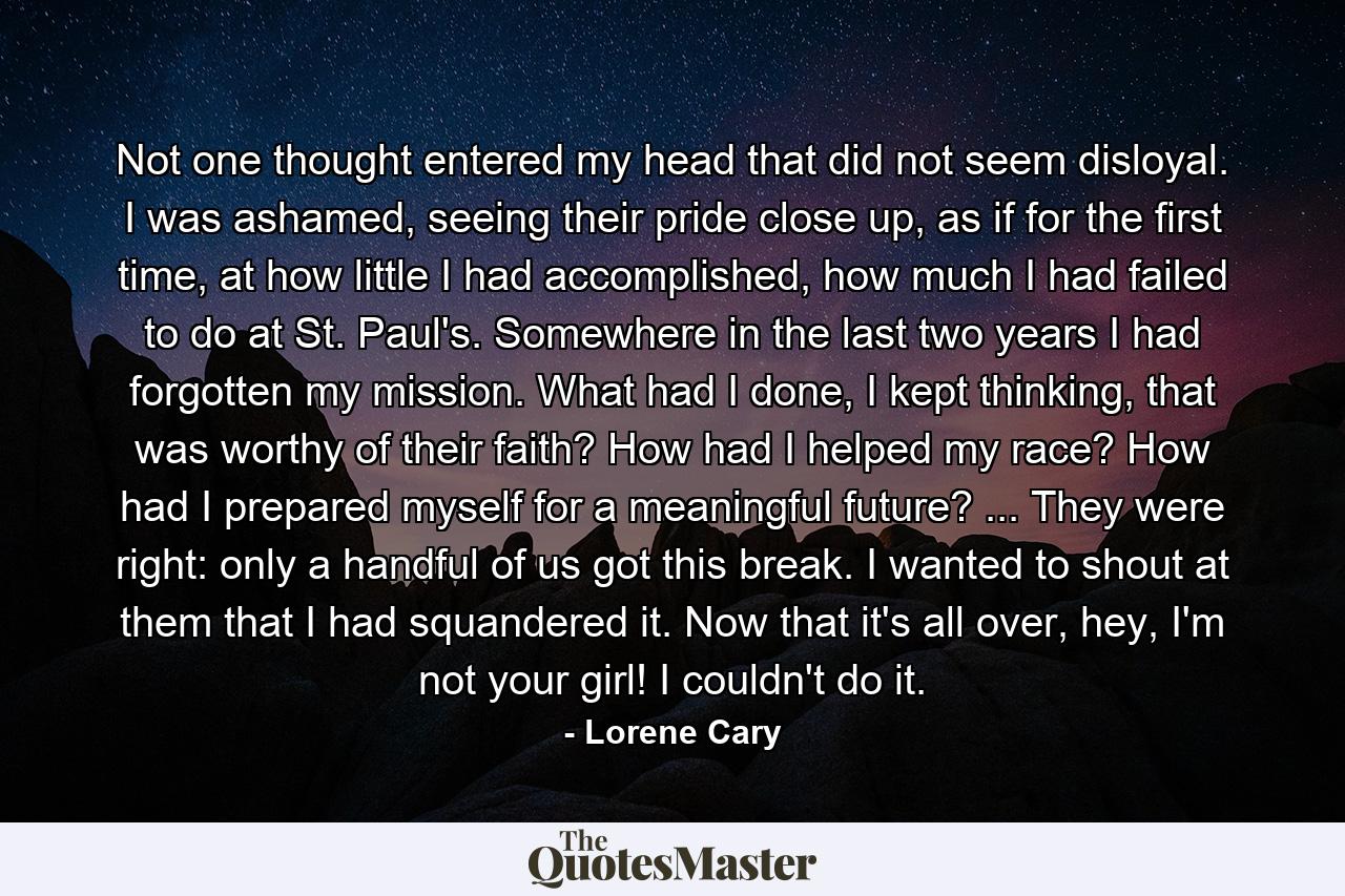 Not one thought entered my head that did not seem disloyal. I was ashamed, seeing their pride close up, as if for the first time, at how little I had accomplished, how much I had failed to do at St. Paul's. Somewhere in the last two years I had forgotten my mission. What had I done, I kept thinking, that was worthy of their faith? How had I helped my race? How had I prepared myself for a meaningful future? ... They were right: only a handful of us got this break. I wanted to shout at them that I had squandered it. Now that it's all over, hey, I'm not your girl! I couldn't do it. - Quote by Lorene Cary