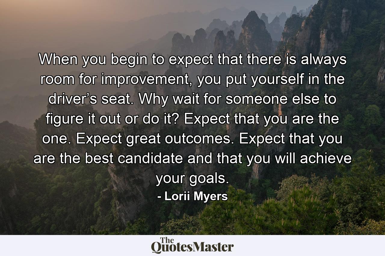 When you begin to expect that there is always room for improvement, you put yourself in the driver’s seat. Why wait for someone else to figure it out or do it? Expect that you are the one. Expect great outcomes. Expect that you are the best candidate and that you will achieve your goals. - Quote by Lorii Myers