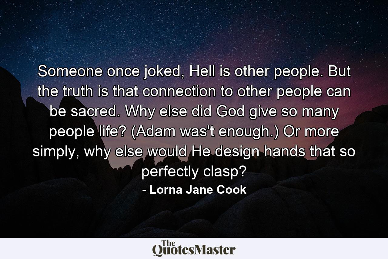 Someone once joked, Hell is other people. But the truth is that connection to other people can be sacred. Why else did God give so many people life? (Adam was't enough.) Or more simply, why else would He design hands that so perfectly clasp? - Quote by Lorna Jane Cook