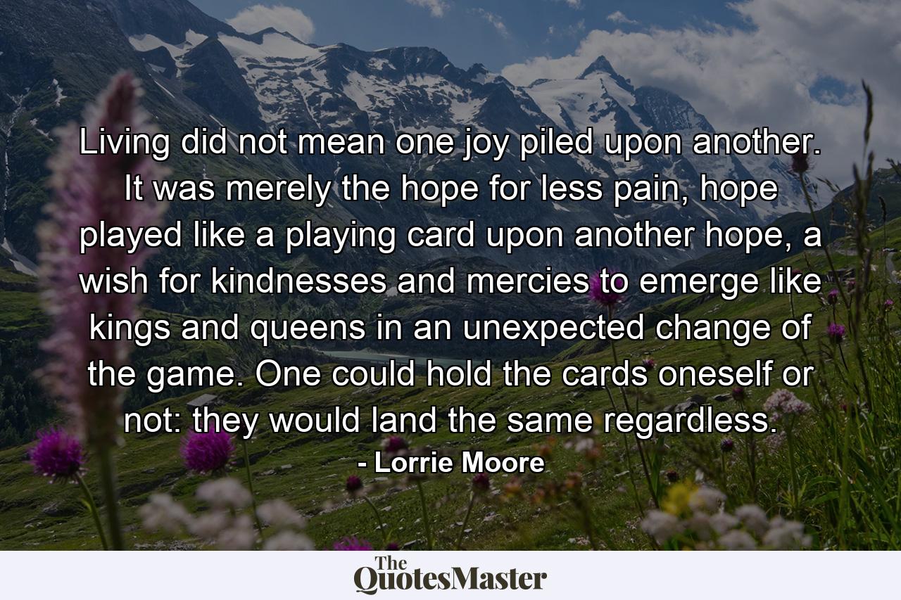 Living did not mean one joy piled upon another. It was merely the hope for less pain, hope played like a playing card upon another hope, a wish for kindnesses and mercies to emerge like kings and queens in an unexpected change of the game. One could hold the cards oneself or not: they would land the same regardless. - Quote by Lorrie Moore