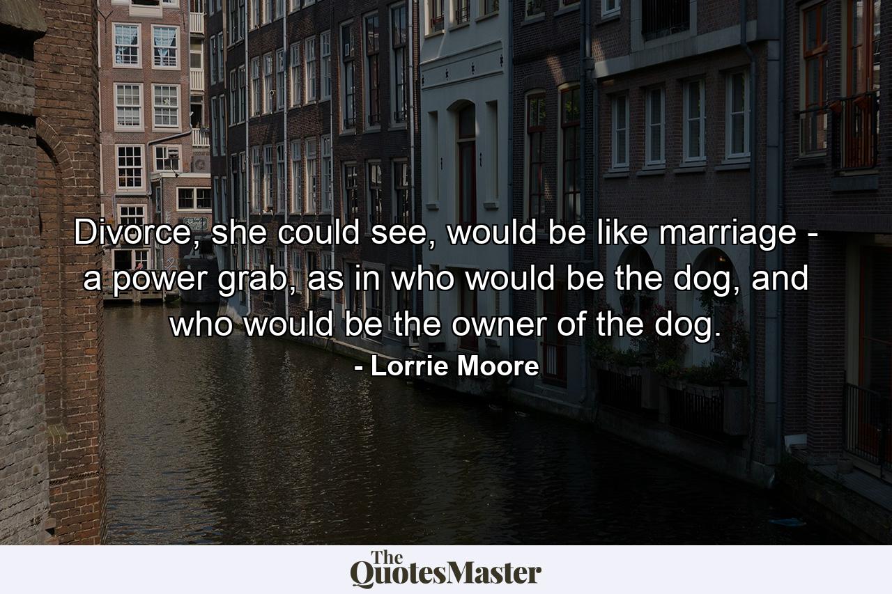 Divorce, she could see, would be like marriage - a power grab, as in who would be the dog, and who would be the owner of the dog. - Quote by Lorrie Moore