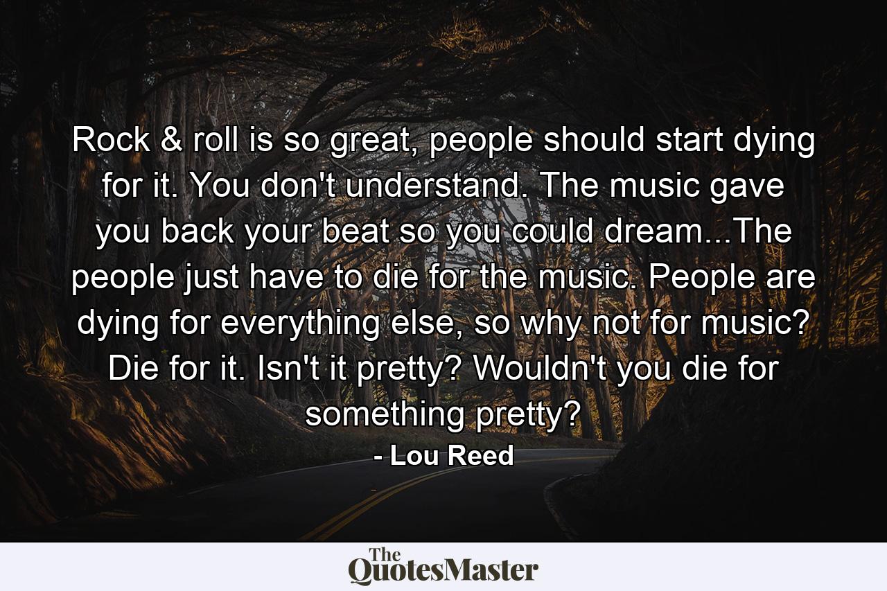 Rock & roll is so great, people should start dying for it. You don't understand. The music gave you back your beat so you could dream...The people just have to die for the music. People are dying for everything else, so why not for music? Die for it. Isn't it pretty? Wouldn't you die for something pretty? - Quote by Lou Reed