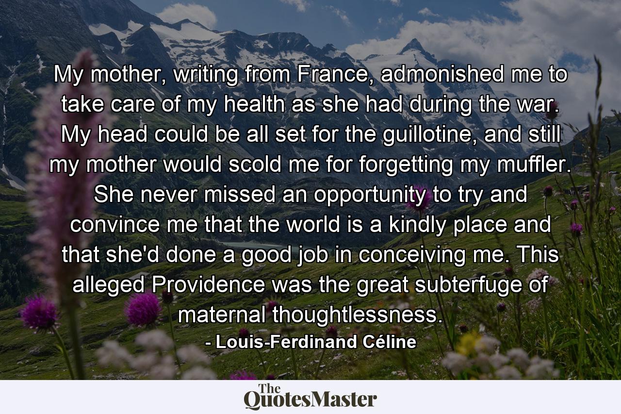 My mother, writing from France, admonished me to take care of my health as she had during the war. My head could be all set for the guillotine, and still my mother would scold me for forgetting my muffler. She never missed an opportunity to try and convince me that the world is a kindly place and that she'd done a good job in conceiving me. This alleged Providence was the great subterfuge of maternal thoughtlessness. - Quote by Louis-Ferdinand Céline