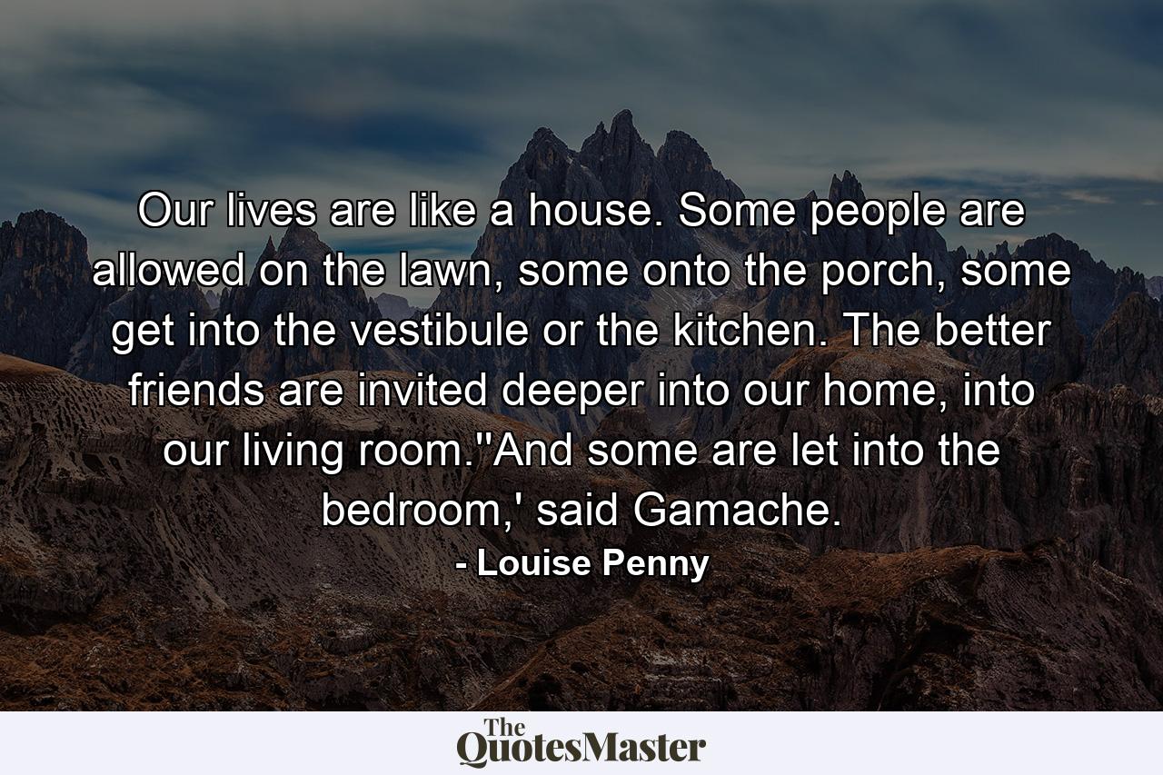 Our lives are like a house. Some people are allowed on the lawn, some onto the porch, some get into the vestibule or the kitchen. The better friends are invited deeper into our home, into our living room.''And some are let into the bedroom,' said Gamache. - Quote by Louise Penny