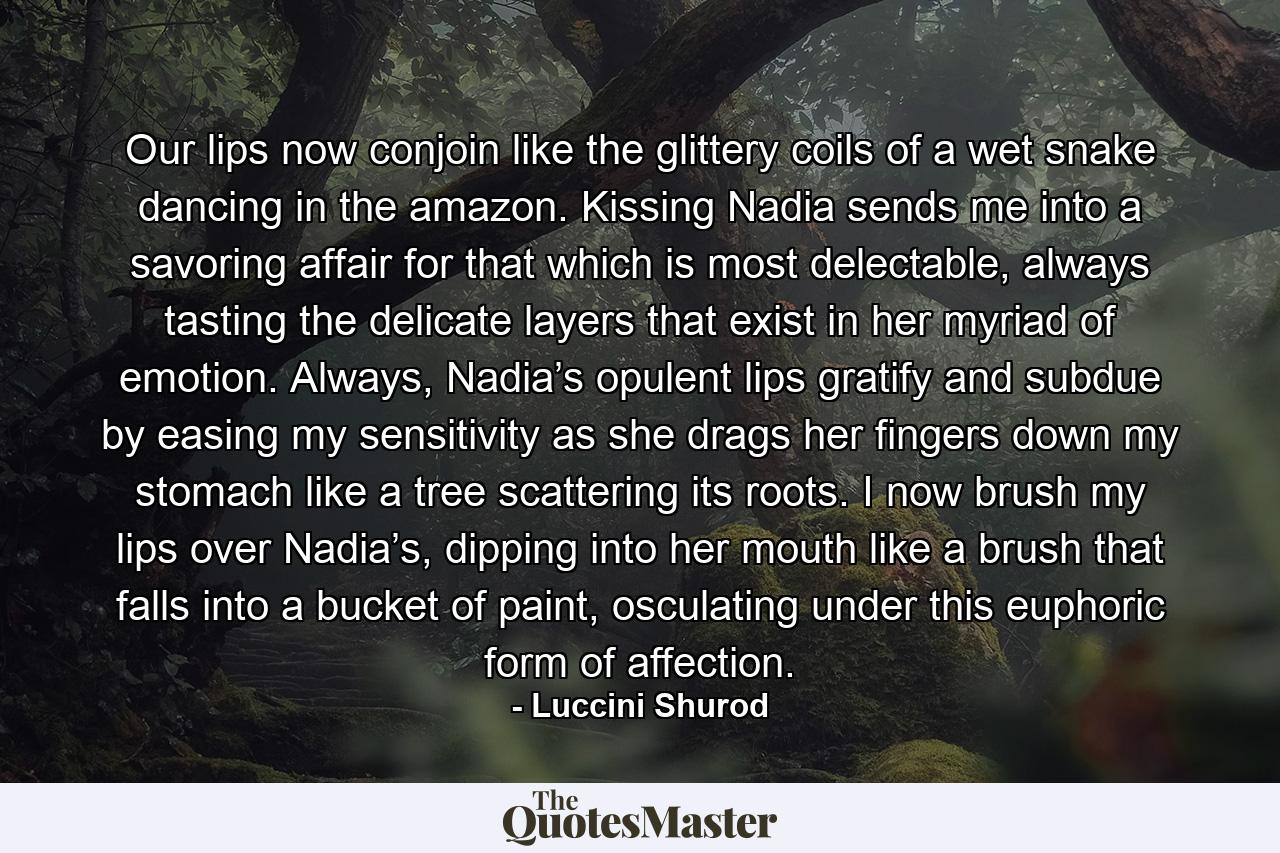 Our lips now conjoin like the glittery coils of a wet snake dancing in the amazon. Kissing Nadia sends me into a savoring affair for that which is most delectable, always tasting the delicate layers that exist in her myriad of emotion. Always, Nadia’s opulent lips gratify and subdue by easing my sensitivity as she drags her fingers down my stomach like a tree scattering its roots. I now brush my lips over Nadia’s, dipping into her mouth like a brush that falls into a bucket of paint, osculating under this euphoric form of affection. - Quote by Luccini Shurod