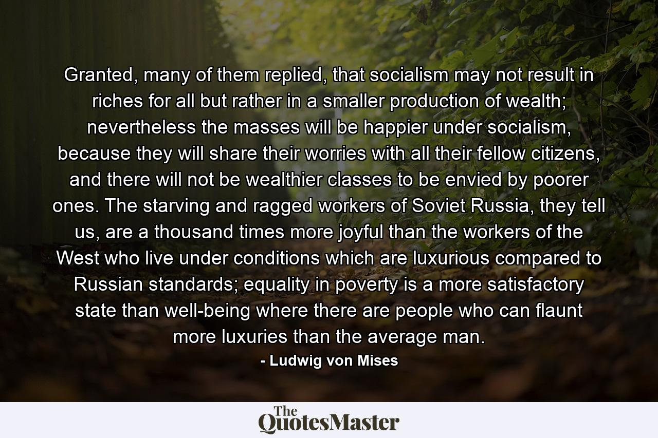 Granted, many of them replied, that socialism may not result in riches for all but rather in a smaller production of wealth; nevertheless the masses will be happier under socialism, because they will share their worries with all their fellow citizens, and there will not be wealthier classes to be envied by poorer ones. The starving and ragged workers of Soviet Russia, they tell us, are a thousand times more joyful than the workers of the West who live under conditions which are luxurious compared to Russian standards; equality in poverty is a more satisfactory state than well-being where there are people who can flaunt more luxuries than the average man. - Quote by Ludwig von Mises