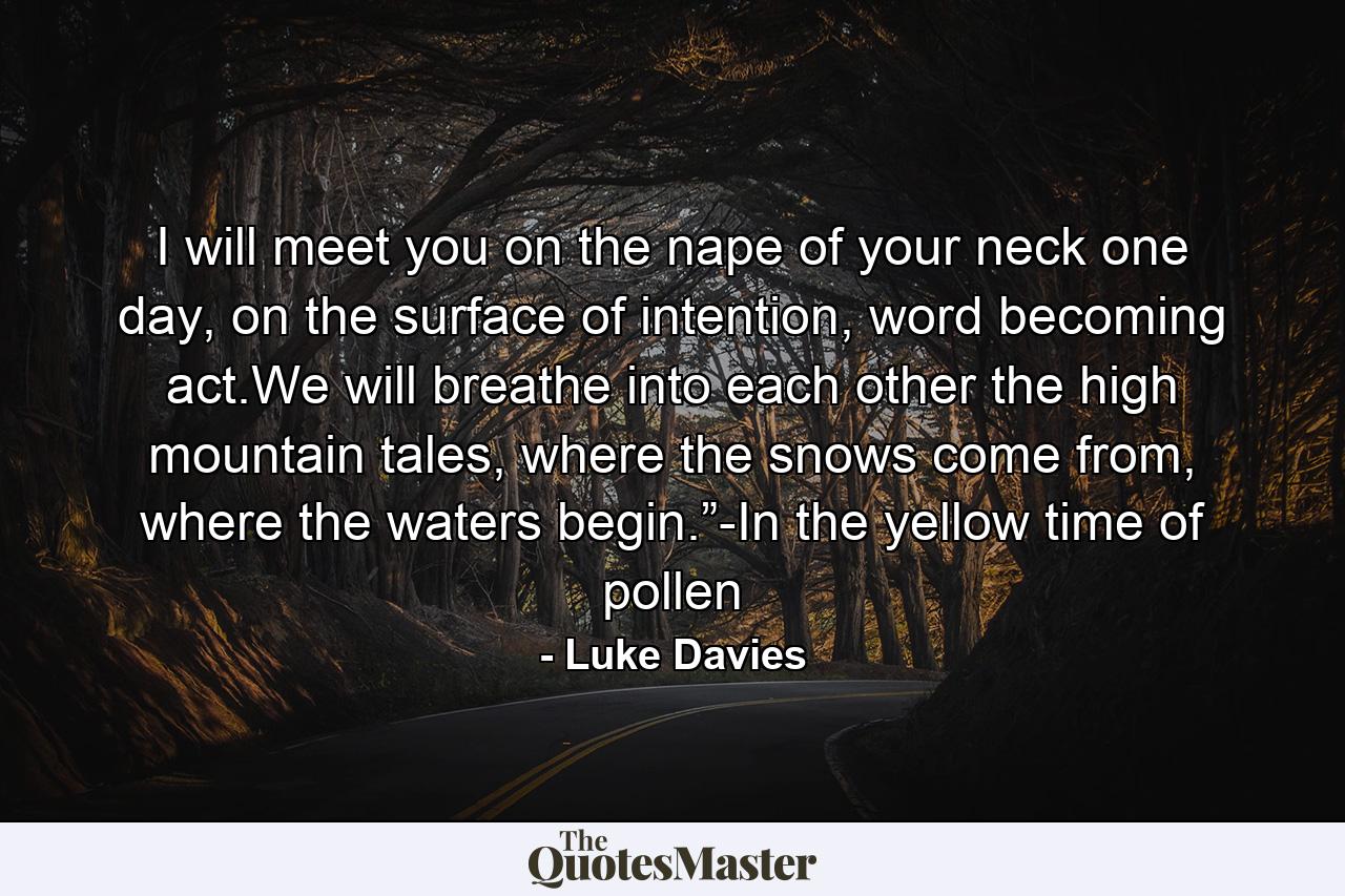 I will meet you on the nape of your neck one day, on the surface of intention, word becoming act.We will breathe into each other the high mountain tales, where the snows come from, where the waters begin.”-In the yellow time of pollen - Quote by Luke Davies