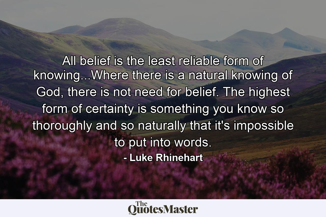 All belief is the least reliable form of knowing...Where there is a natural knowing of God, there is not need for belief. The highest form of certainty is something you know so thoroughly and so naturally that it's impossible to put into words. - Quote by Luke Rhinehart