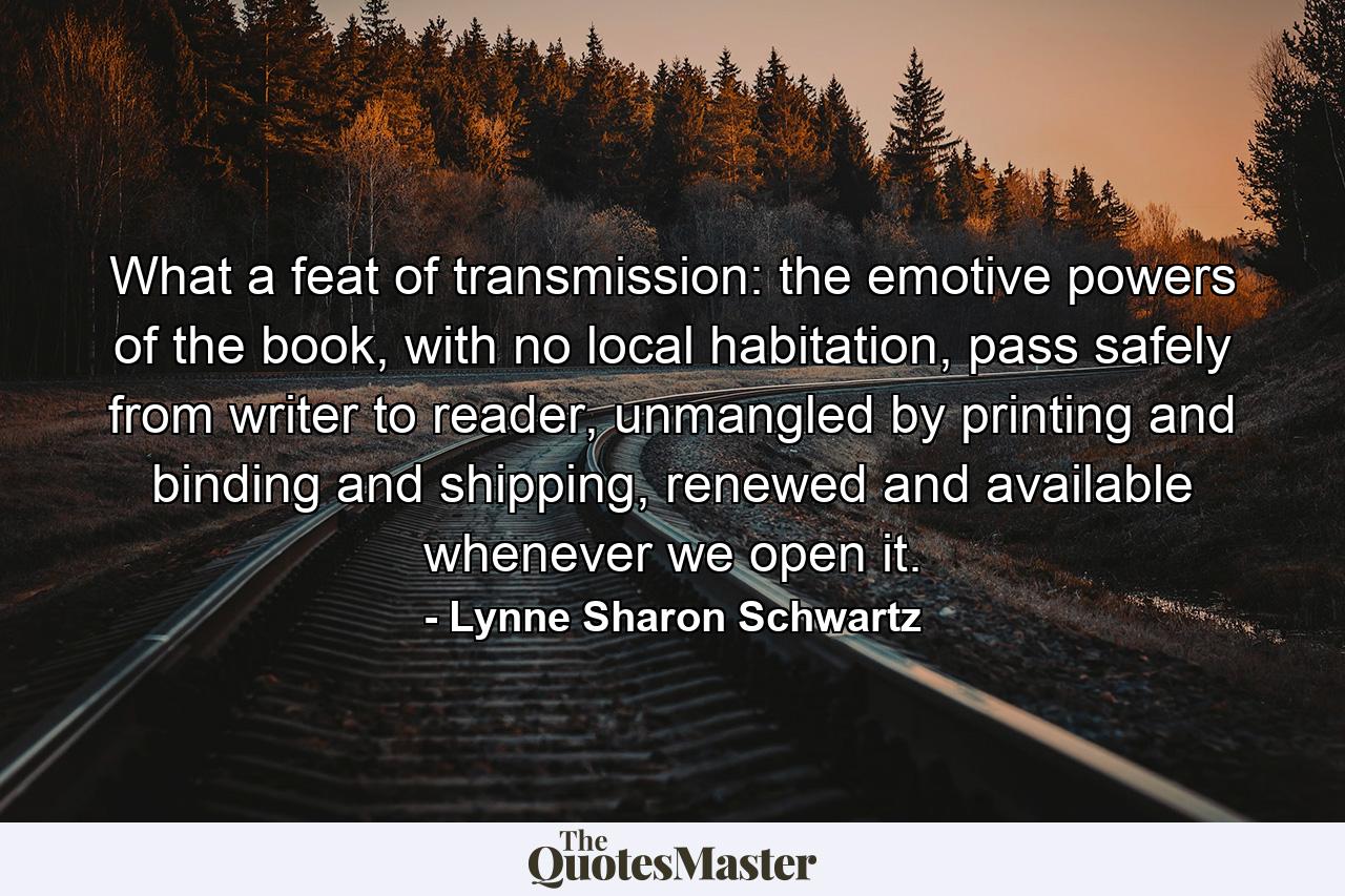 What a feat of transmission: the emotive powers of the book, with no local habitation, pass safely from writer to reader, unmangled by printing and binding and shipping, renewed and available whenever we open it. - Quote by Lynne Sharon Schwartz