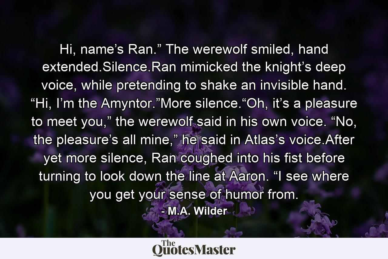 Hi, name’s Ran.” The werewolf smiled, hand extended.Silence.Ran mimicked the knight’s deep voice, while pretending to shake an invisible hand. “Hi, I’m the Amyntor.”More silence.“Oh, it’s a pleasure to meet you,” the werewolf said in his own voice. “No, the pleasure’s all mine,” he said in Atlas’s voice.After yet more silence, Ran coughed into his fist before turning to look down the line at Aaron. “I see where you get your sense of humor from. - Quote by M.A. Wilder