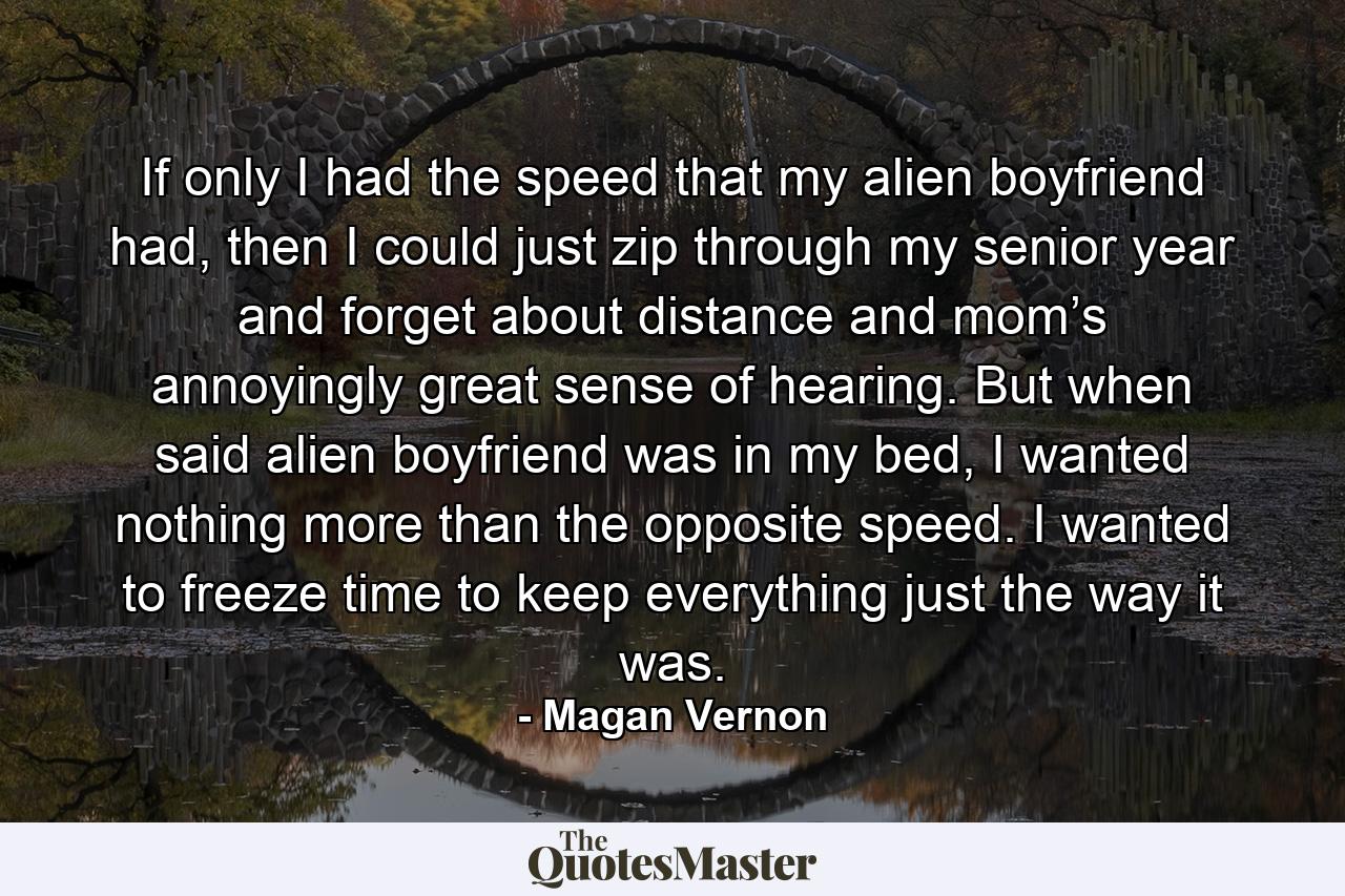 If only I had the speed that my alien boyfriend had, then I could just zip through my senior year and forget about distance and mom’s annoyingly great sense of hearing. But when said alien boyfriend was in my bed, I wanted nothing more than the opposite speed. I wanted to freeze time to keep everything just the way it was. - Quote by Magan Vernon