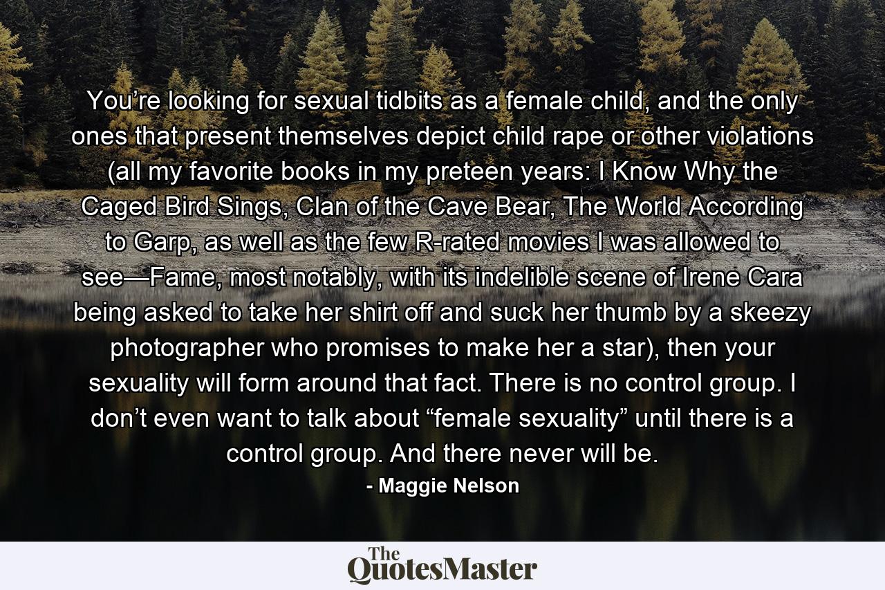 You’re looking for sexual tidbits as a female child, and the only ones that present themselves depict child rape or other violations (all my favorite books in my preteen years: I Know Why the Caged Bird Sings, Clan of the Cave Bear, The World According to Garp, as well as the few R-rated movies I was allowed to see—Fame, most notably, with its indelible scene of Irene Cara being asked to take her shirt off and suck her thumb by a skeezy photographer who promises to make her a star), then your sexuality will form around that fact. There is no control group. I don’t even want to talk about “female sexuality” until there is a control group. And there never will be. - Quote by Maggie Nelson