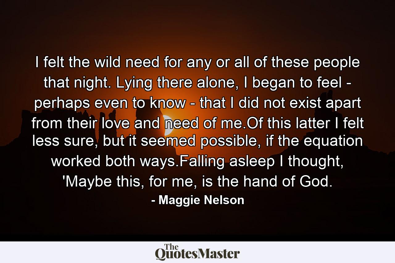 I felt the wild need for any or all of these people that night. Lying there alone, I began to feel - perhaps even to know - that I did not exist apart from their love and need of me.Of this latter I felt less sure, but it seemed possible, if the equation worked both ways.Falling asleep I thought, 'Maybe this, for me, is the hand of God. - Quote by Maggie Nelson