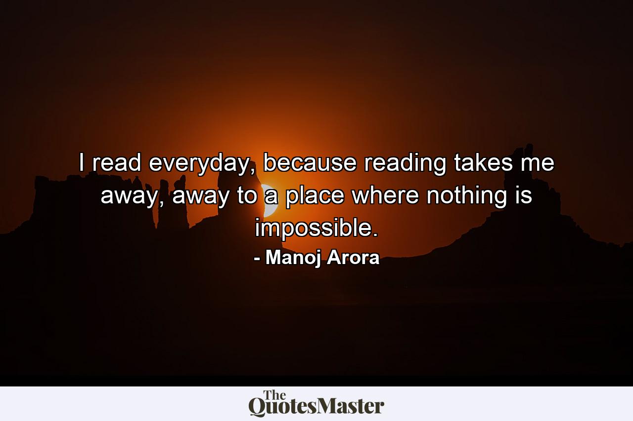 I read everyday, because reading takes me away, away to a place where nothing is impossible. - Quote by Manoj Arora