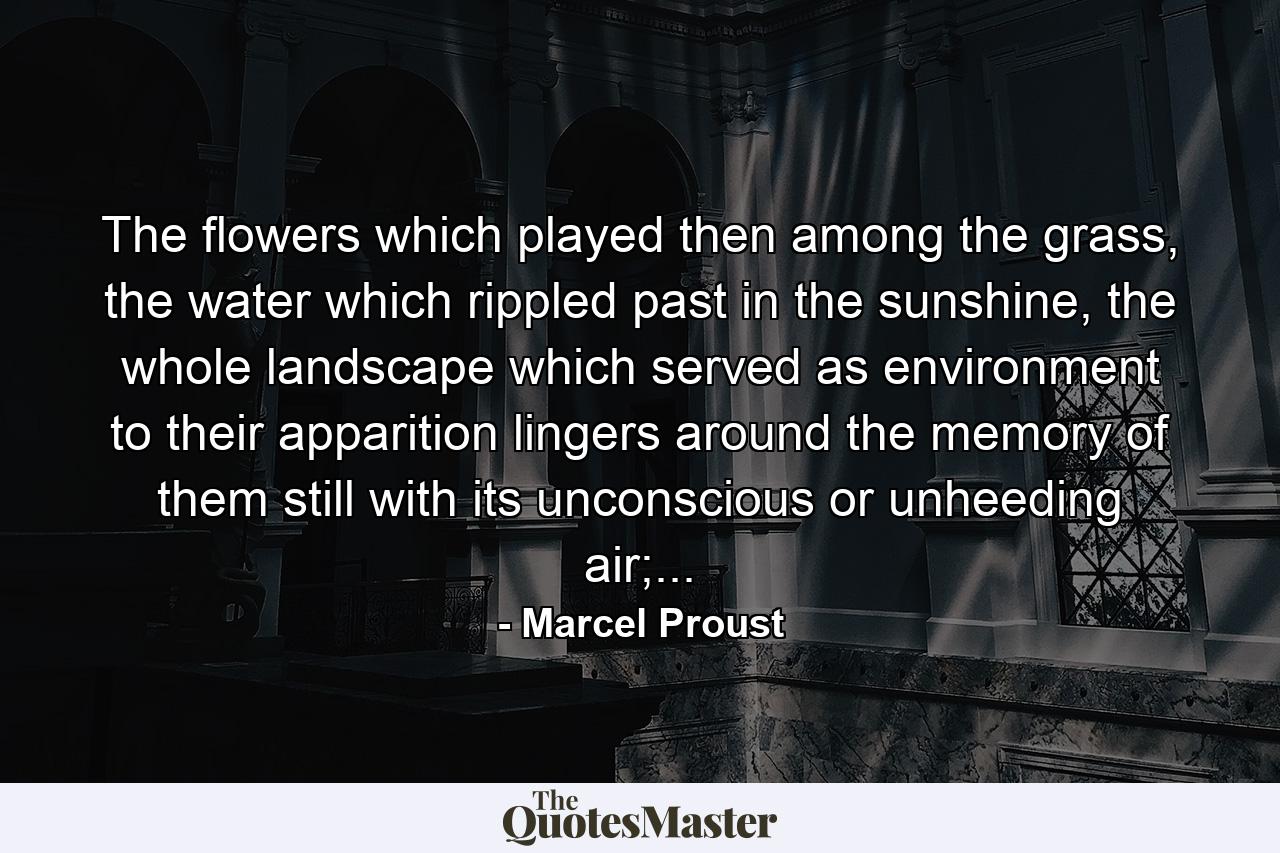 The flowers which played then among the grass, the water which rippled past in the sunshine, the whole landscape which served as environment to their apparition lingers around the memory of them still with its unconscious or unheeding air;... - Quote by Marcel Proust