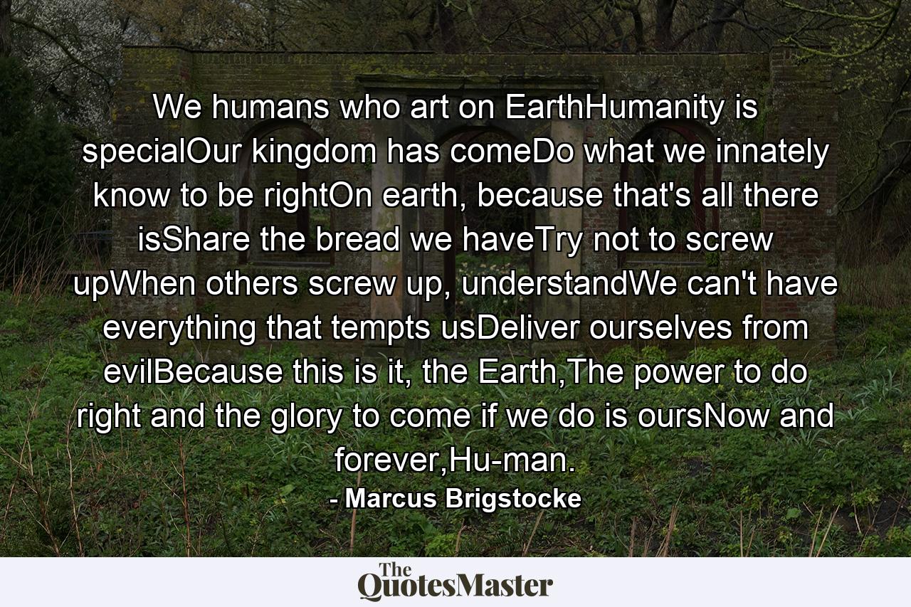 We humans who art on EarthHumanity is specialOur kingdom has comeDo what we innately know to be rightOn earth, because that's all there isShare the bread we haveTry not to screw upWhen others screw up, understandWe can't have everything that tempts usDeliver ourselves from evilBecause this is it, the Earth,The power to do right and the glory to come if we do is oursNow and forever,Hu-man. - Quote by Marcus Brigstocke