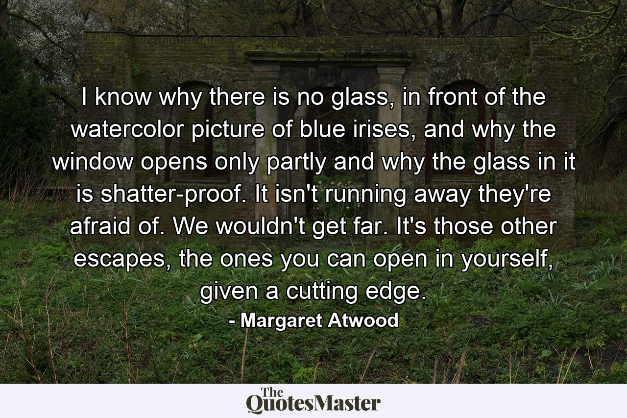 I know why there is no glass, in front of the watercolor picture of blue irises, and why the window opens only partly and why the glass in it is shatter-proof. It isn't running away they're afraid of. We wouldn't get far. It's those other escapes, the ones you can open in yourself, given a cutting edge. - Quote by Margaret Atwood