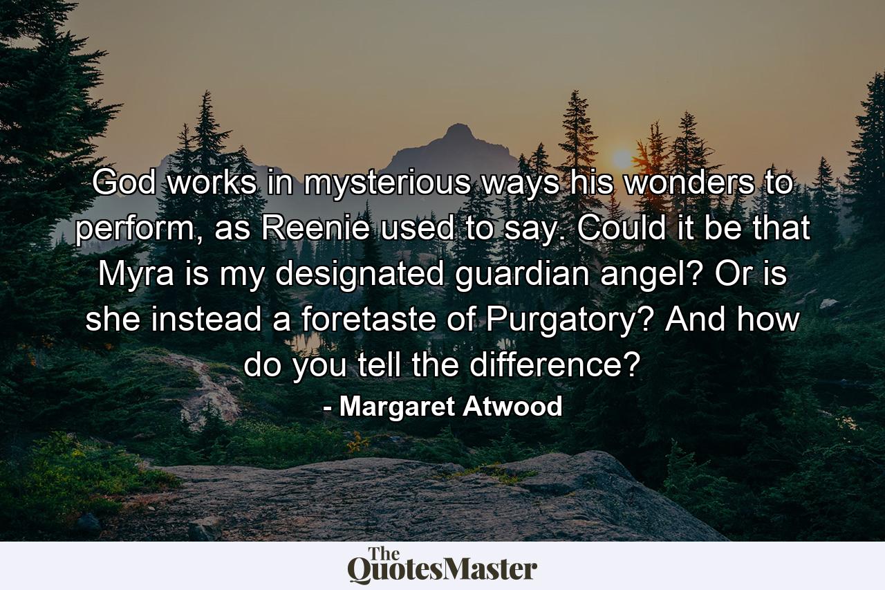 God works in mysterious ways his wonders to perform, as Reenie used to say. Could it be that Myra is my designated guardian angel? Or is she instead a foretaste of Purgatory? And how do you tell the difference? - Quote by Margaret Atwood