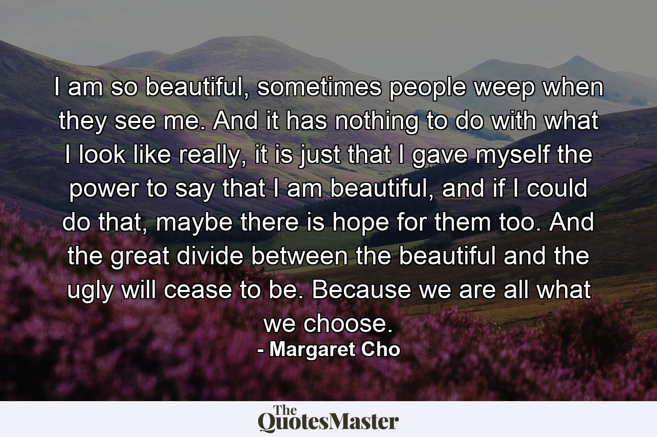 I am so beautiful, sometimes people weep when they see me. And it has nothing to do with what I look like really, it is just that I gave myself the power to say that I am beautiful, and if I could do that, maybe there is hope for them too. And the great divide between the beautiful and the ugly will cease to be. Because we are all what we choose. - Quote by Margaret Cho