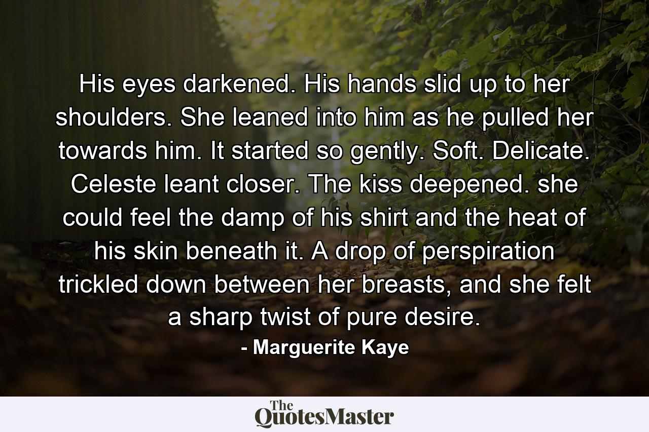 His eyes darkened. His hands slid up to her shoulders. She leaned into him as he pulled her towards him. It started so gently. Soft. Delicate. Celeste leant closer. The kiss deepened. she could feel the damp of his shirt and the heat of his skin beneath it. A drop of perspiration trickled down between her breasts, and she felt a sharp twist of pure desire. - Quote by Marguerite Kaye