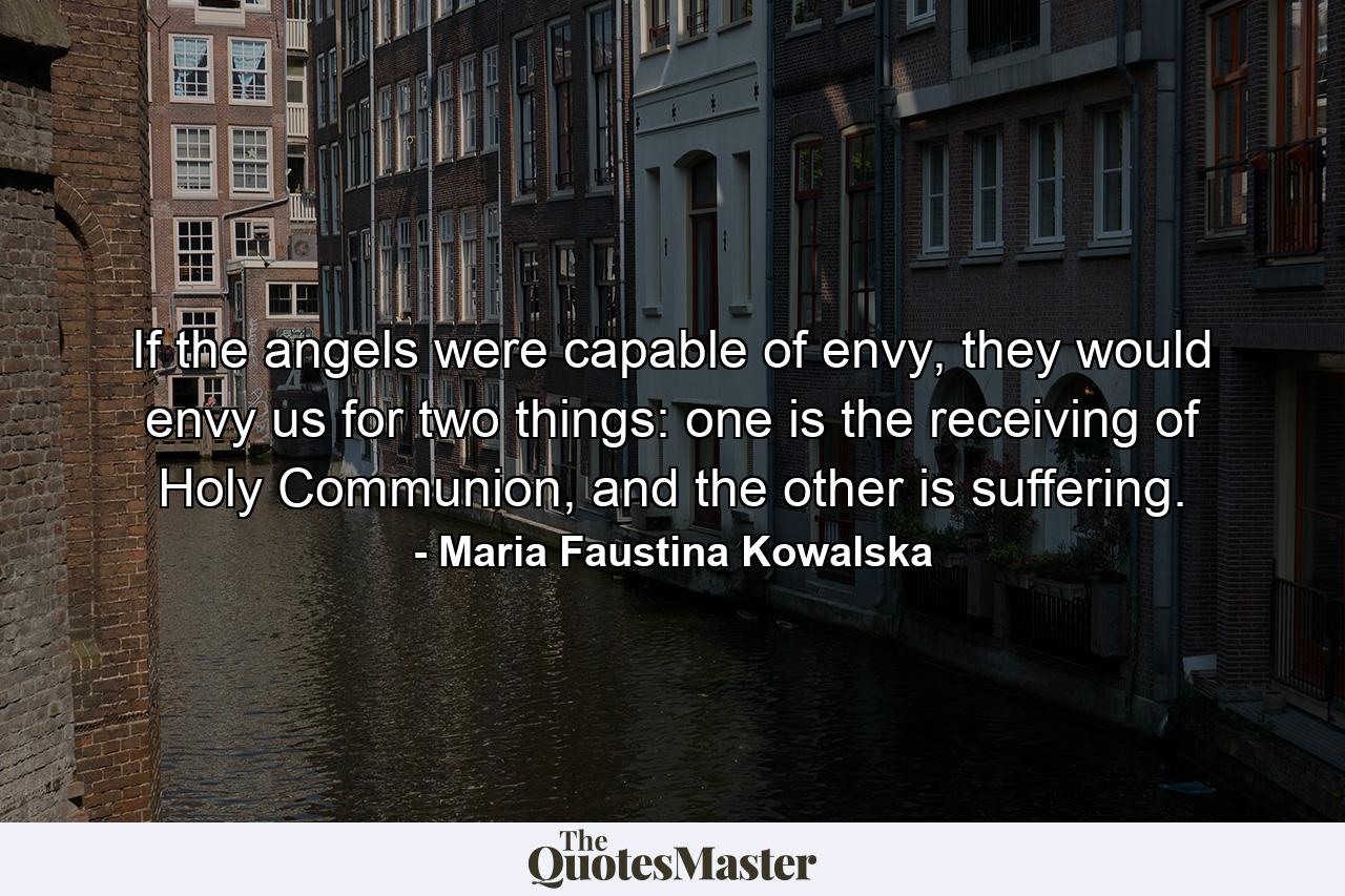 If the angels were capable of envy, they would envy us for two things: one is the receiving of Holy Communion, and the other is suffering. - Quote by Maria Faustina Kowalska