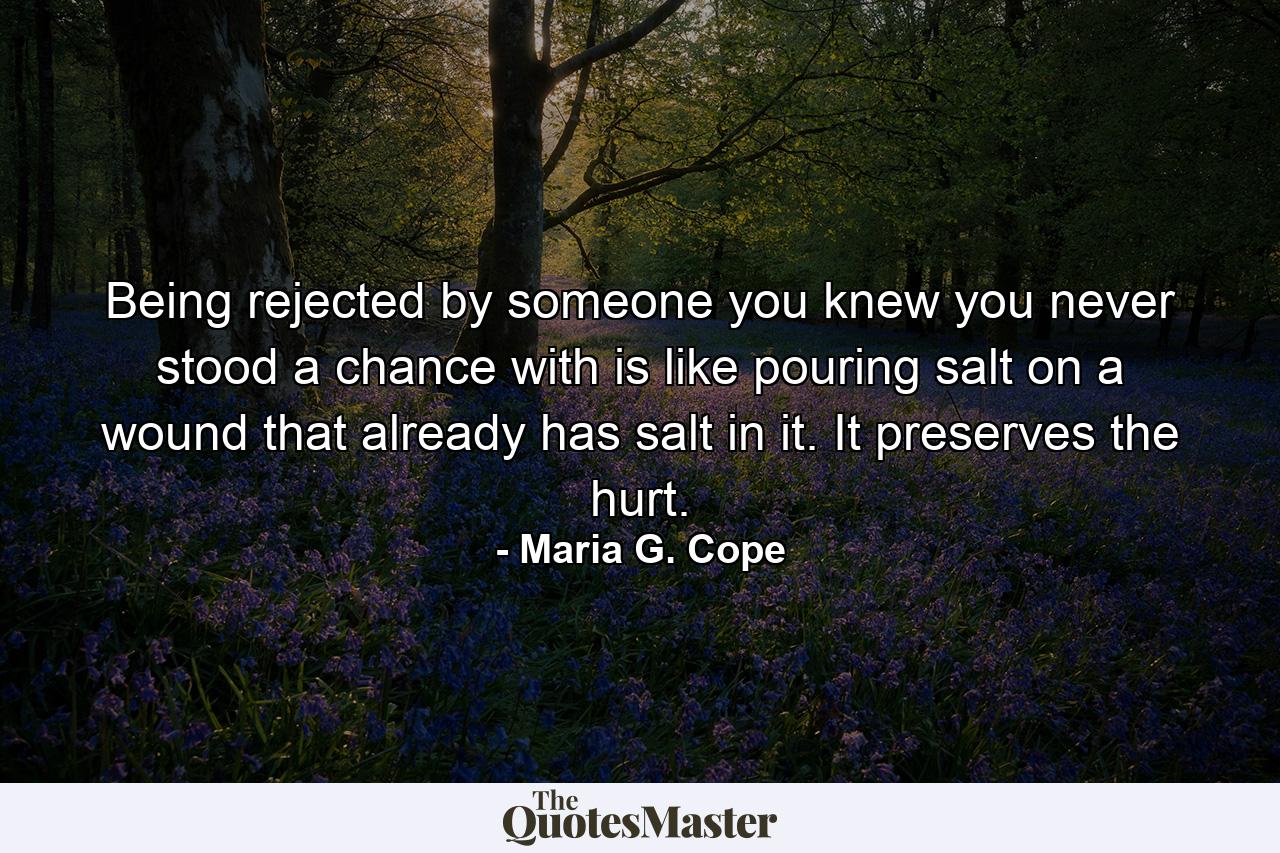 Being rejected by someone you knew you never stood a chance with is like pouring salt on a wound that already has salt in it. It preserves the hurt. - Quote by Maria G. Cope