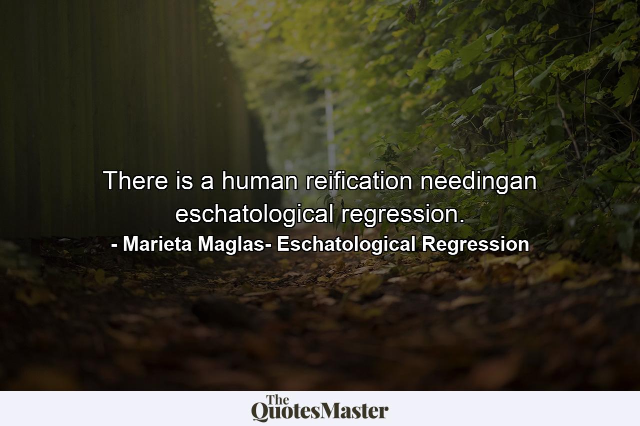 There is a human reification needingan eschatological regression. - Quote by Marieta Maglas- Eschatological Regression