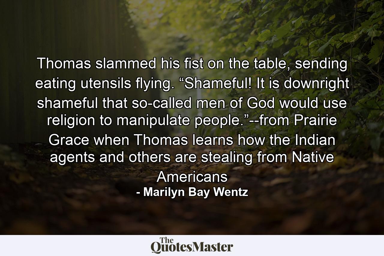 Thomas slammed his fist on the table, sending eating utensils flying. “Shameful! It is downright shameful that so-called men of God would use religion to manipulate people.”--from Prairie Grace when Thomas learns how the Indian agents and others are stealing from Native Americans - Quote by Marilyn Bay Wentz