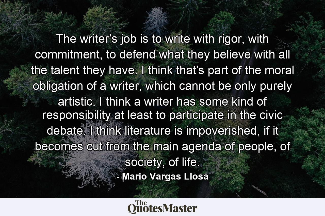 The writer’s job is to write with rigor, with commitment, to defend what they believe with all the talent they have. I think that’s part of the moral obligation of a writer, which cannot be only purely artistic. I think a writer has some kind of responsibility at least to participate in the civic debate. I think literature is impoverished, if it becomes cut from the main agenda of people, of society, of life. - Quote by Mario Vargas Llosa