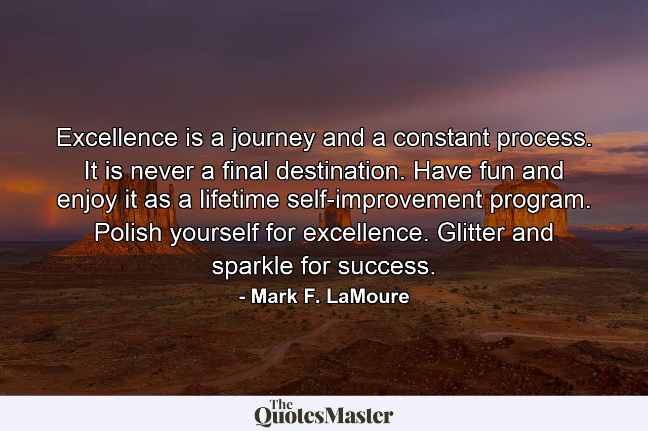 Excellence is a journey and a constant process. It is never a final destination. Have fun and enjoy it as a lifetime self-improvement program. Polish yourself for excellence. Glitter and sparkle for success. - Quote by Mark F. LaMoure