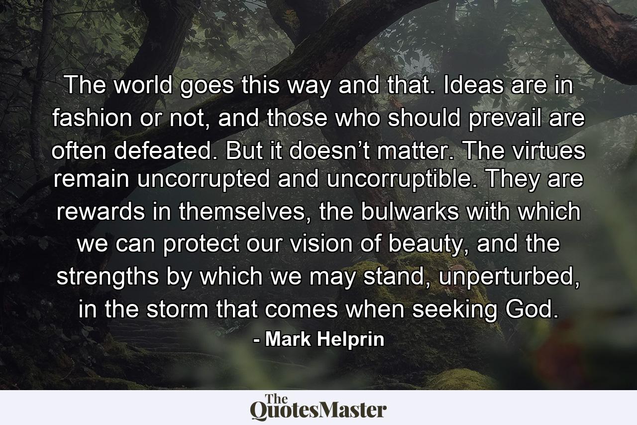 The world goes this way and that. Ideas are in fashion or not, and those who should prevail are often defeated. But it doesn’t matter. The virtues remain uncorrupted and uncorruptible. They are rewards in themselves, the bulwarks with which we can protect our vision of beauty, and the strengths by which we may stand, unperturbed, in the storm that comes when seeking God. - Quote by Mark Helprin