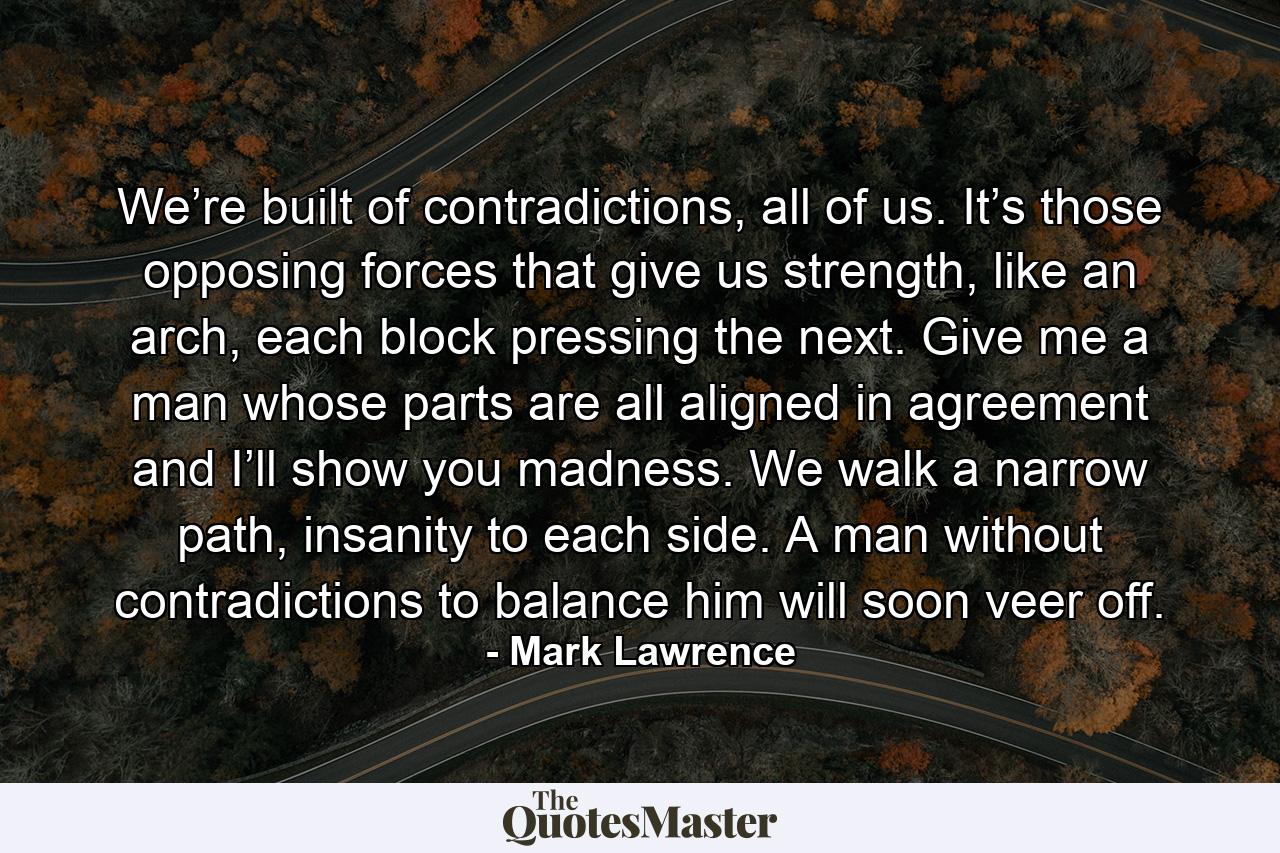 We’re built of contradictions, all of us. It’s those opposing forces that give us strength, like an arch, each block pressing the next. Give me a man whose parts are all aligned in agreement and I’ll show you madness. We walk a narrow path, insanity to each side. A man without contradictions to balance him will soon veer off. - Quote by Mark Lawrence