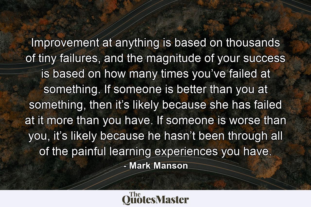 Improvement at anything is based on thousands of tiny failures, and the magnitude of your success is based on how many times you’ve failed at something. If someone is better than you at something, then it’s likely because she has failed at it more than you have. If someone is worse than you, it’s likely because he hasn’t been through all of the painful learning experiences you have. - Quote by Mark Manson