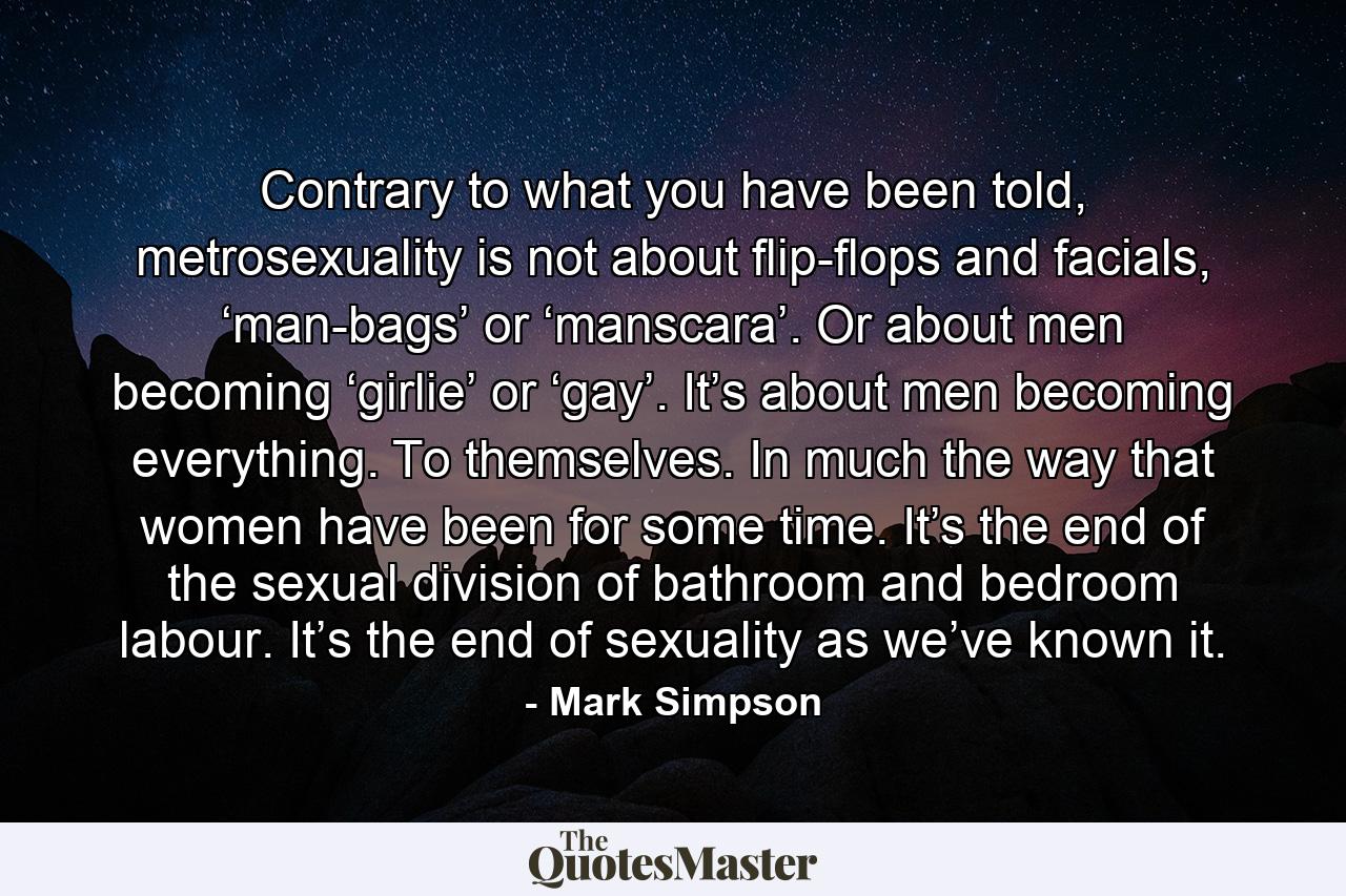 Contrary to what you have been told, metrosexuality is not about flip-flops and facials, ‘man-bags’ or ‘manscara’. Or about men becoming ‘girlie’ or ‘gay’. It’s about men becoming everything. To themselves. In much the way that women have been for some time. It’s the end of the sexual division of bathroom and bedroom labour. It’s the end of sexuality as we’ve known it. - Quote by Mark Simpson