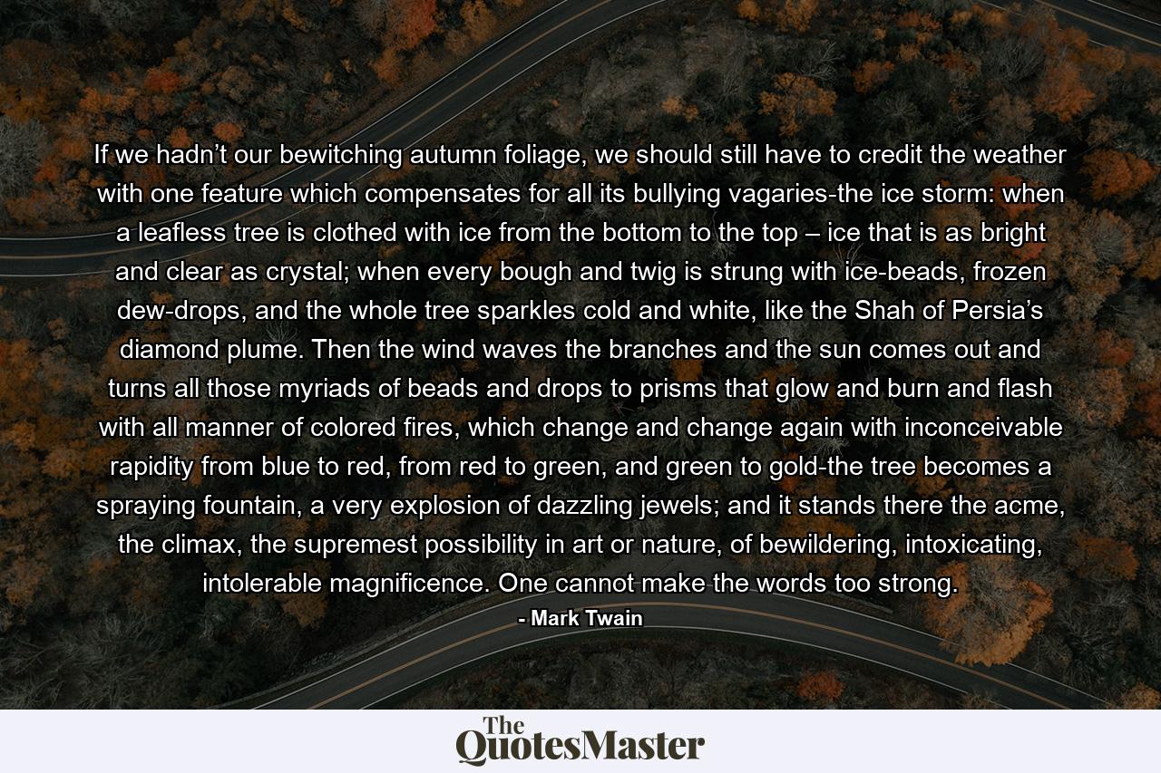 If we hadn’t our bewitching autumn foliage, we should still have to credit the weather with one feature which compensates for all its bullying vagaries-the ice storm: when a leafless tree is clothed with ice from the bottom to the top – ice that is as bright and clear as crystal; when every bough and twig is strung with ice-beads, frozen dew-drops, and the whole tree sparkles cold and white, like the Shah of Persia’s diamond plume. Then the wind waves the branches and the sun comes out and turns all those myriads of beads and drops to prisms that glow and burn and flash with all manner of colored fires, which change and change again with inconceivable rapidity from blue to red, from red to green, and green to gold-the tree becomes a spraying fountain, a very explosion of dazzling jewels; and it stands there the acme, the climax, the supremest possibility in art or nature, of bewildering, intoxicating, intolerable magnificence. One cannot make the words too strong. - Quote by Mark Twain