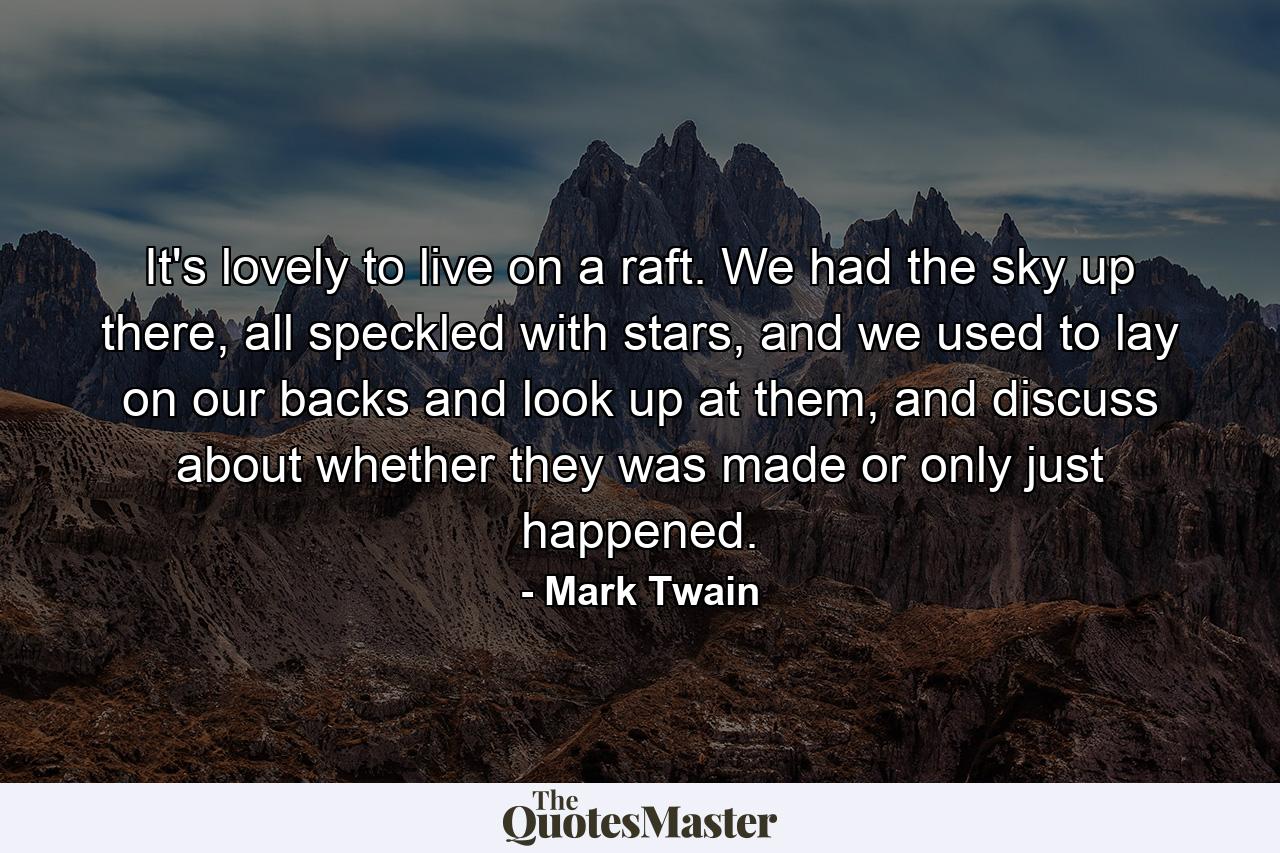 It's lovely to live on a raft. We had the sky up there, all speckled with stars, and we used to lay on our backs and look up at them, and discuss about whether they was made or only just happened. - Quote by Mark Twain