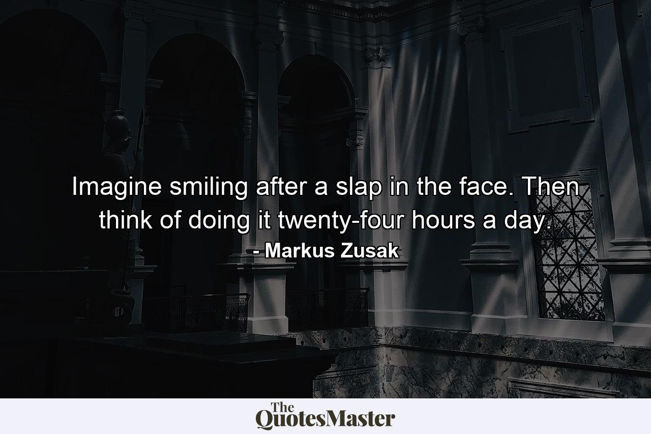 Imagine smiling after a slap in the face. Then think of doing it twenty-four hours a day. - Quote by Markus Zusak