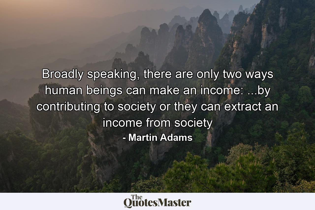 Broadly speaking, there are only two ways human beings can make an income: ...by contributing to society or they can extract an income from society - Quote by Martin Adams