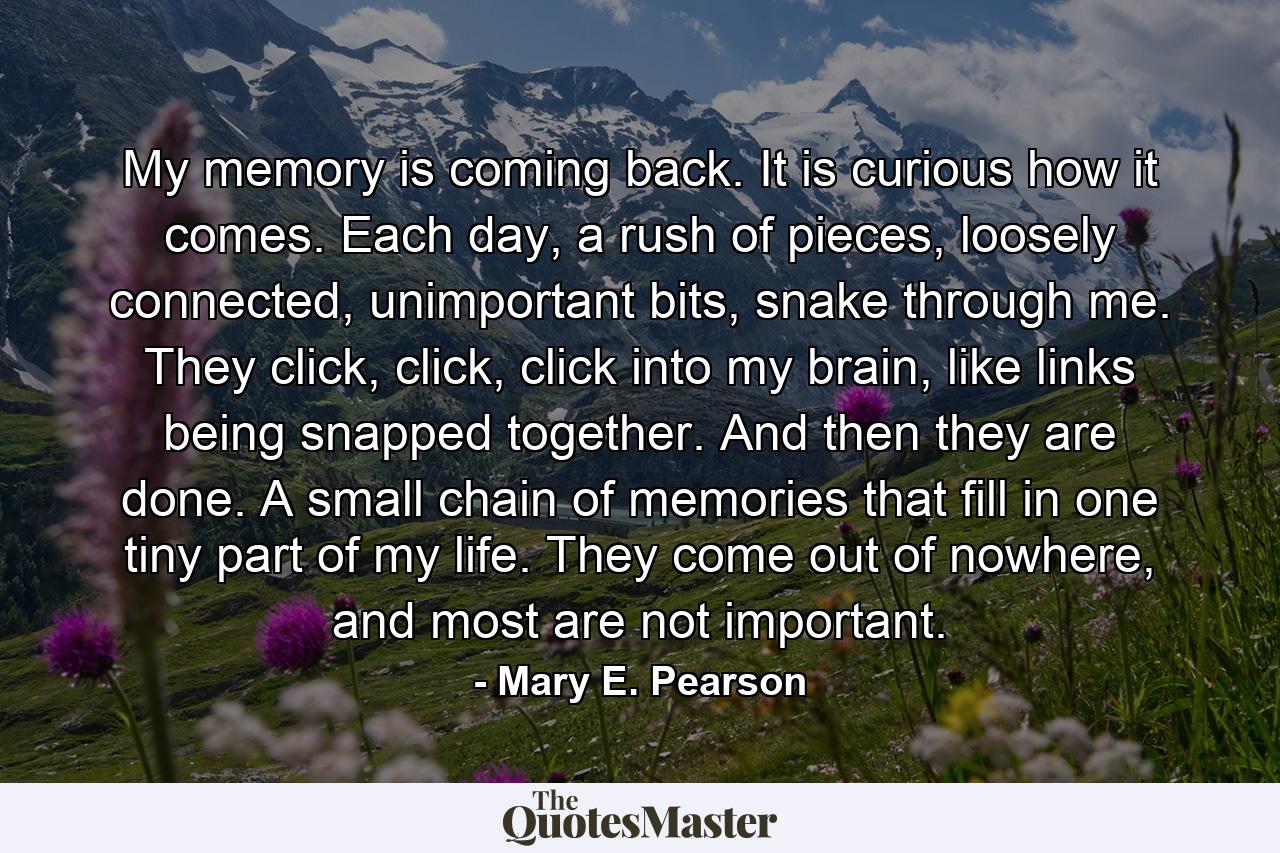 My memory is coming back. It is curious how it comes. Each day, a rush of pieces, loosely connected, unimportant bits, snake through me. They click, click, click into my brain, like links being snapped together. And then they are done. A small chain of memories that fill in one tiny part of my life. They come out of nowhere, and most are not important. - Quote by Mary E. Pearson