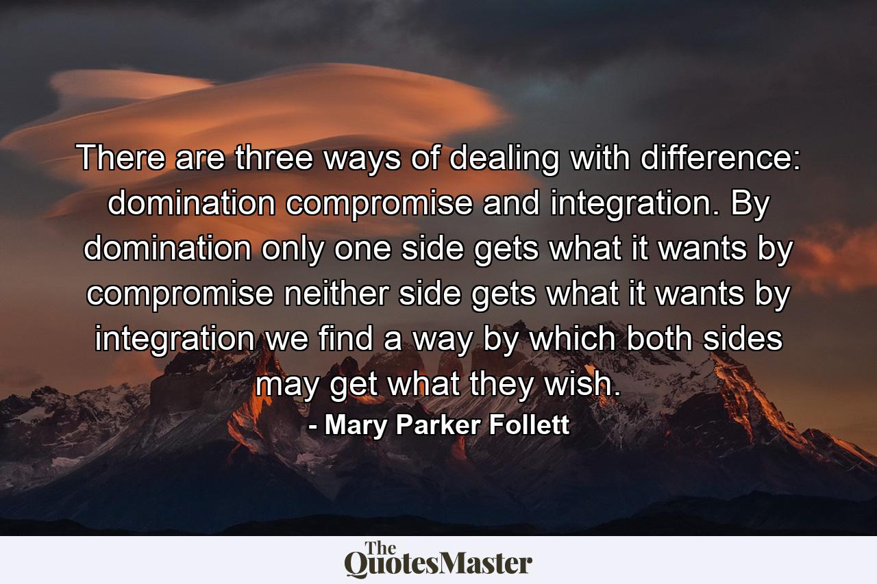 There are three ways of dealing with difference: domination  compromise  and integration. By domination only one side gets what it wants  by compromise neither side gets what it wants  by integration we find a way by which both sides may get what they wish. - Quote by Mary Parker Follett