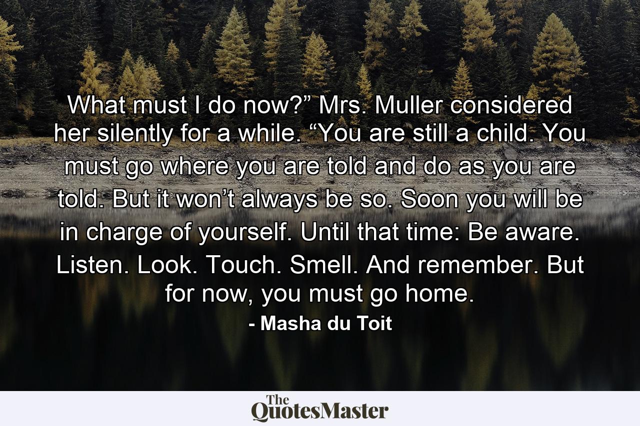 What must I do now?” Mrs. Muller considered her silently for a while. “You are still a child. You must go where you are told and do as you are told. But it won’t always be so. Soon you will be in charge of yourself. Until that time: Be aware. Listen. Look. Touch. Smell. And remember. But for now, you must go home. - Quote by Masha du Toit