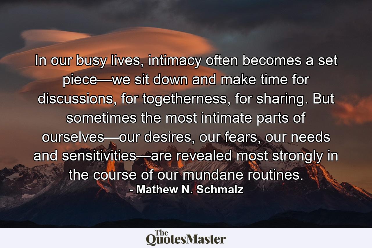 In our busy lives, intimacy often becomes a set piece—we sit down and make time for discussions, for togetherness, for sharing. But sometimes the most intimate parts of ourselves—our desires, our fears, our needs and sensitivities—are revealed most strongly in the course of our mundane routines. - Quote by Mathew N. Schmalz