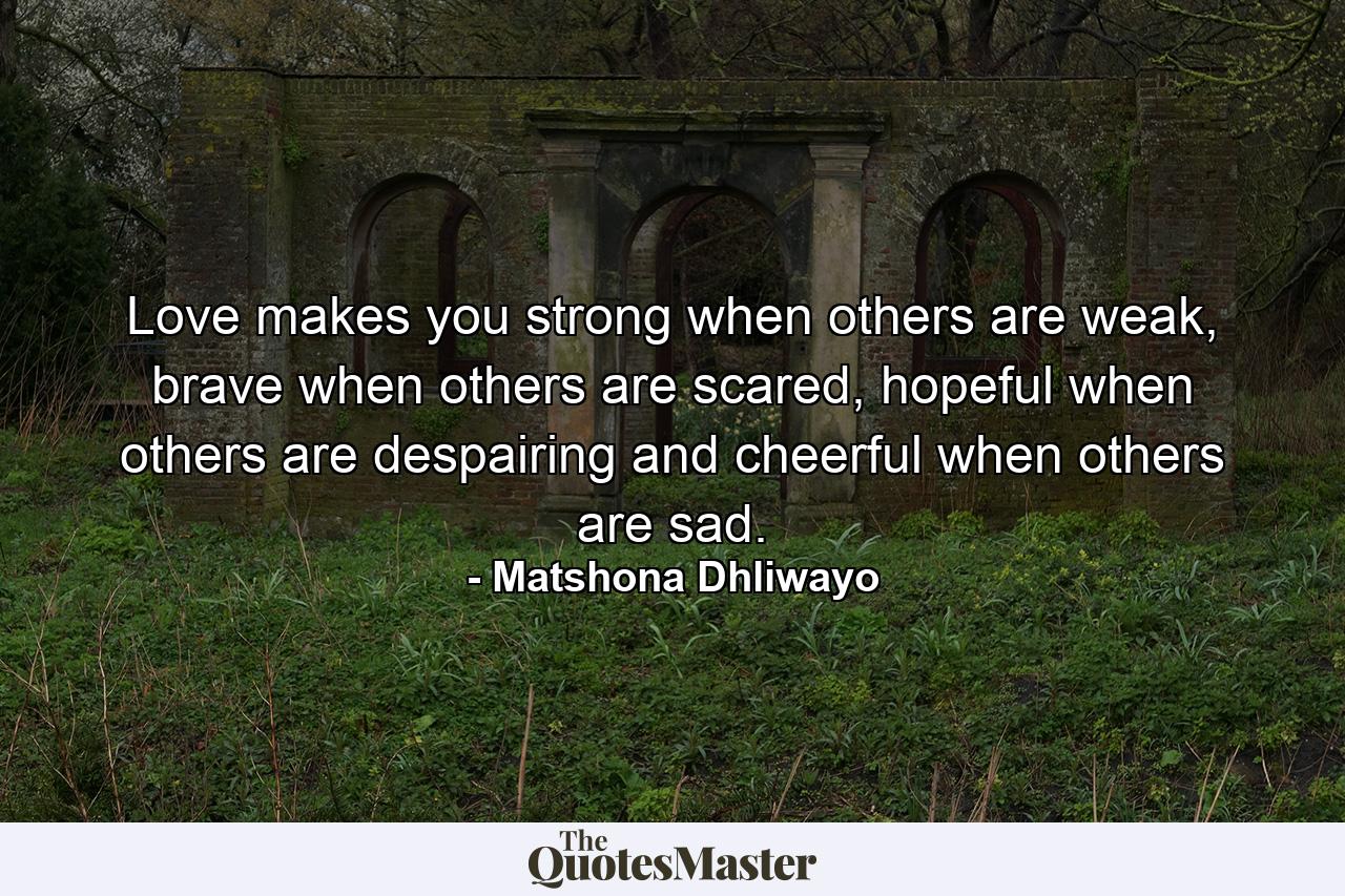 Love makes you strong when others are weak, brave when others are scared, hopeful when others are despairing and cheerful when others are sad. - Quote by Matshona Dhliwayo