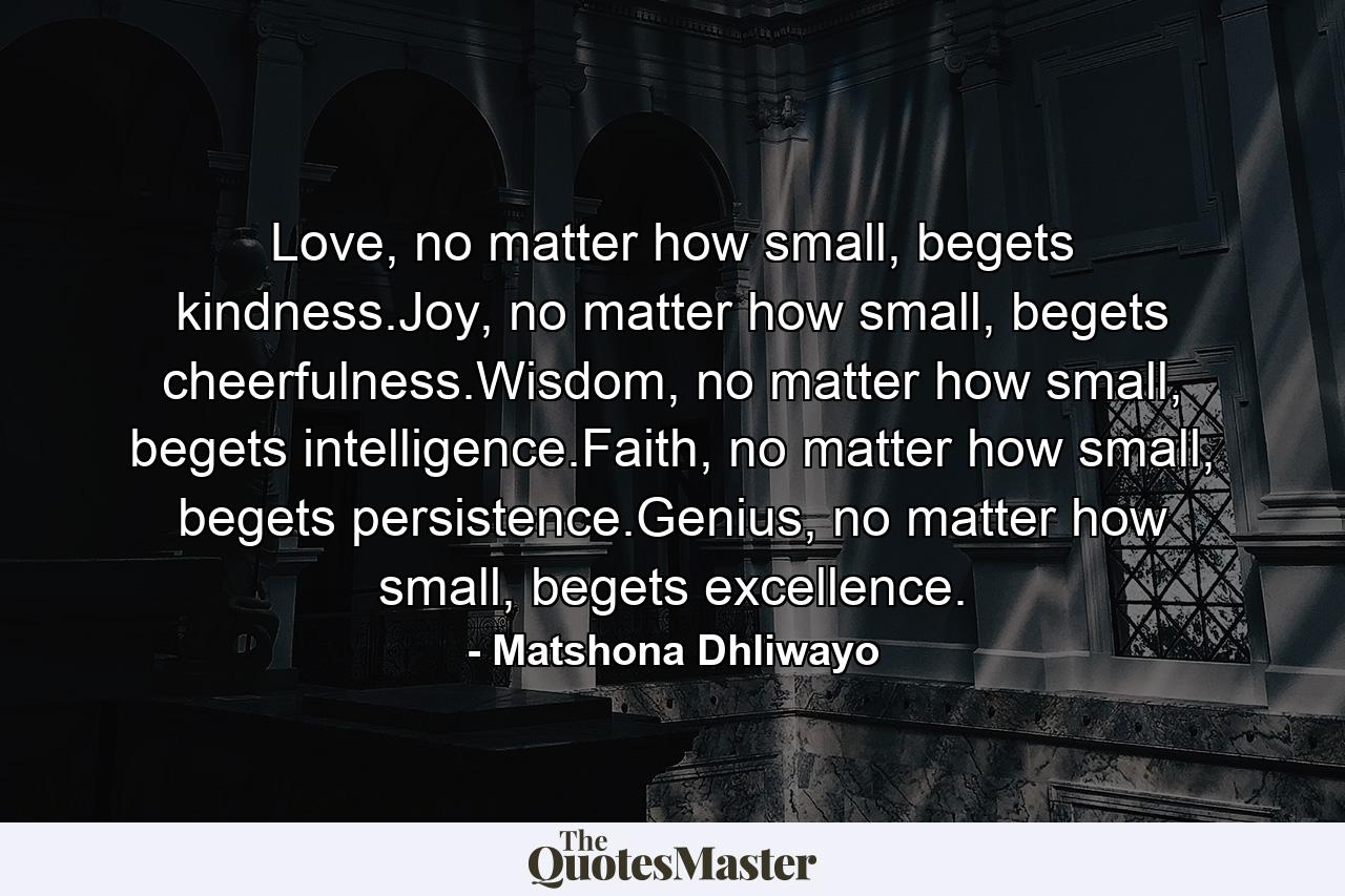 Love, no matter how small, begets kindness.Joy, no matter how small, begets cheerfulness.Wisdom, no matter how small, begets intelligence.Faith, no matter how small, begets persistence.Genius, no matter how small, begets excellence. - Quote by Matshona Dhliwayo